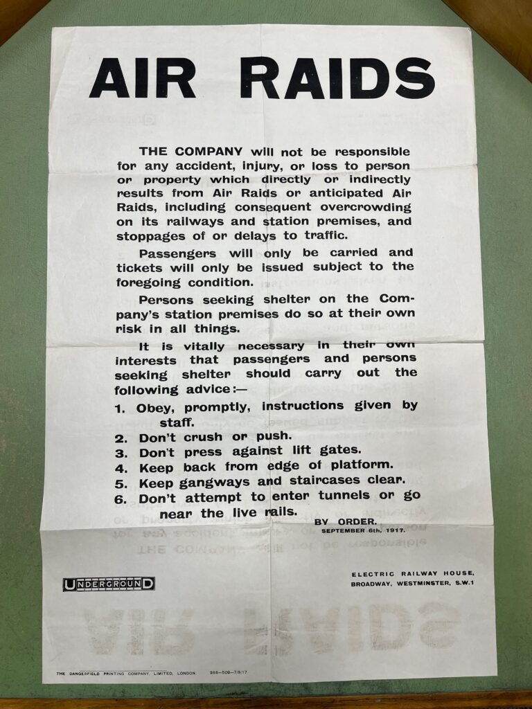 AIR RAIDS

THE COMPANY will not be responsible for any accident, injury, or loss to person or property which directly or indirectly results from Air Raids or anticipated Air Raids, including consequent overcrowding on its railways and station premises, and stoppages of or delays to traffic.

Passengers will pnly be carried and tickets will only be issued subject to the foregoing condition.

Persons seeking shelter on the Company’s station premises do so at their own risk in all things.

It is vitally necessary in their own interests that passengers and persons seeking shelter should carry out the following advice:—

1.	Obey, promptly, instructions given by staff.

2.	Don’t crush or push.

3.	Don’t press against lift gates.

4.	Keep back from edge of platform.

5.	Keep gangways and staircases clear.

6.	Don’t attempt to enter tunnels or go near the live rails.

SEPTEMBER 6th; 1917.

UNDERGROUND.

ELECTRIC RAILWAY HOUSE,

BROADWAY, WESTMINSTER, S.W.1